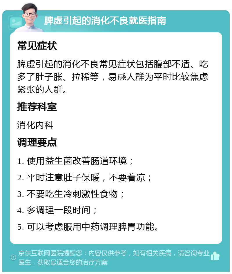 脾虚引起的消化不良就医指南 常见症状 脾虚引起的消化不良常见症状包括腹部不适、吃多了肚子胀、拉稀等，易感人群为平时比较焦虑紧张的人群。 推荐科室 消化内科 调理要点 1. 使用益生菌改善肠道环境； 2. 平时注意肚子保暖，不要着凉； 3. 不要吃生冷刺激性食物； 4. 多调理一段时间； 5. 可以考虑服用中药调理脾胃功能。