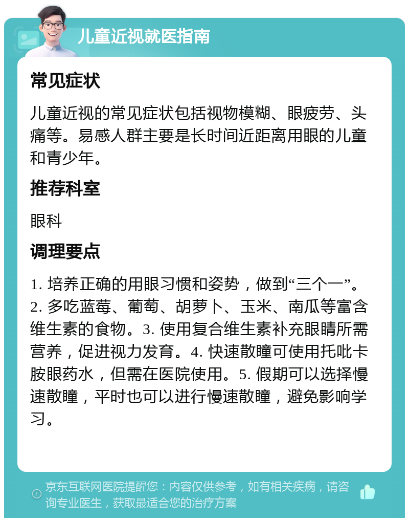 儿童近视就医指南 常见症状 儿童近视的常见症状包括视物模糊、眼疲劳、头痛等。易感人群主要是长时间近距离用眼的儿童和青少年。 推荐科室 眼科 调理要点 1. 培养正确的用眼习惯和姿势，做到“三个一”。2. 多吃蓝莓、葡萄、胡萝卜、玉米、南瓜等富含维生素的食物。3. 使用复合维生素补充眼睛所需营养，促进视力发育。4. 快速散瞳可使用托吡卡胺眼药水，但需在医院使用。5. 假期可以选择慢速散瞳，平时也可以进行慢速散瞳，避免影响学习。