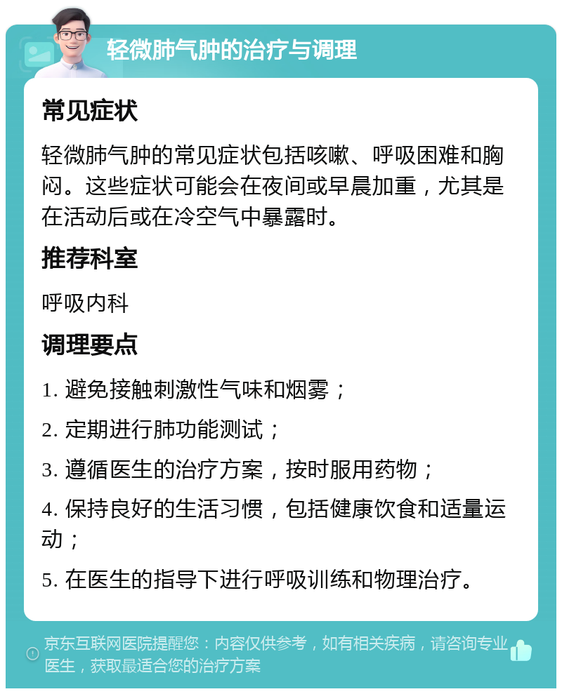 轻微肺气肿的治疗与调理 常见症状 轻微肺气肿的常见症状包括咳嗽、呼吸困难和胸闷。这些症状可能会在夜间或早晨加重，尤其是在活动后或在冷空气中暴露时。 推荐科室 呼吸内科 调理要点 1. 避免接触刺激性气味和烟雾； 2. 定期进行肺功能测试； 3. 遵循医生的治疗方案，按时服用药物； 4. 保持良好的生活习惯，包括健康饮食和适量运动； 5. 在医生的指导下进行呼吸训练和物理治疗。