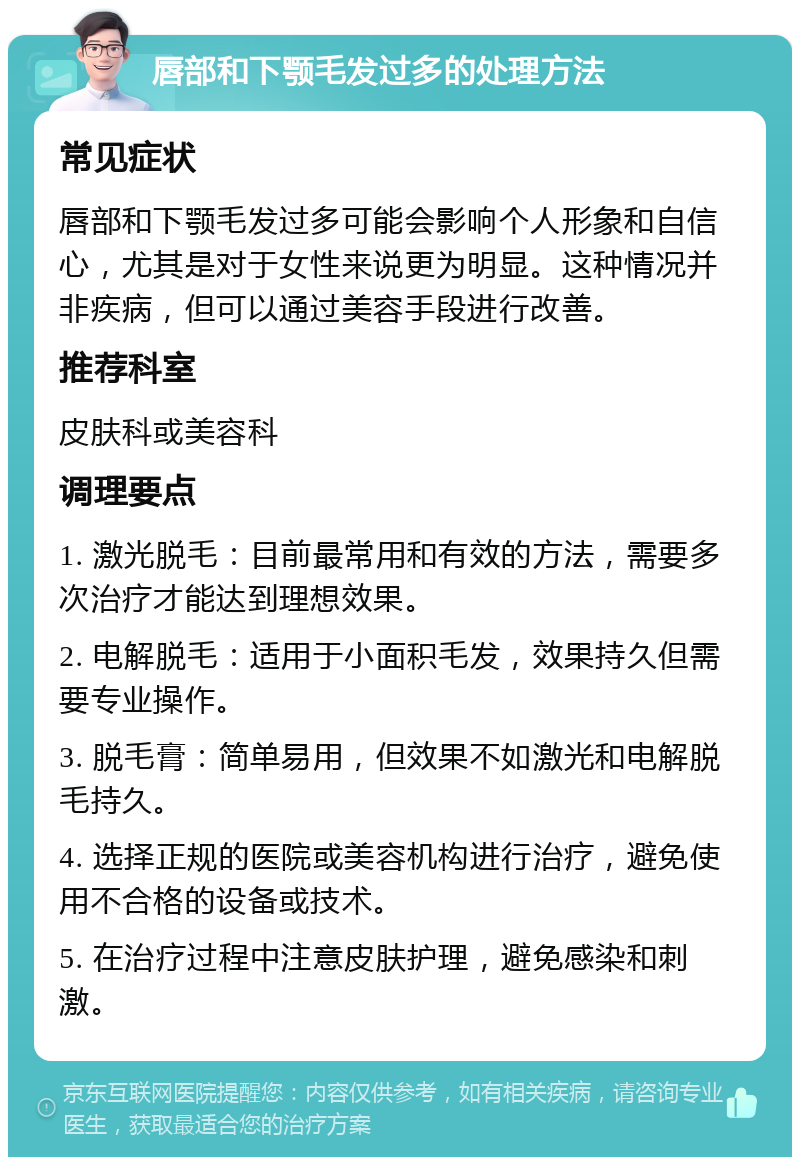 唇部和下颚毛发过多的处理方法 常见症状 唇部和下颚毛发过多可能会影响个人形象和自信心，尤其是对于女性来说更为明显。这种情况并非疾病，但可以通过美容手段进行改善。 推荐科室 皮肤科或美容科 调理要点 1. 激光脱毛：目前最常用和有效的方法，需要多次治疗才能达到理想效果。 2. 电解脱毛：适用于小面积毛发，效果持久但需要专业操作。 3. 脱毛膏：简单易用，但效果不如激光和电解脱毛持久。 4. 选择正规的医院或美容机构进行治疗，避免使用不合格的设备或技术。 5. 在治疗过程中注意皮肤护理，避免感染和刺激。