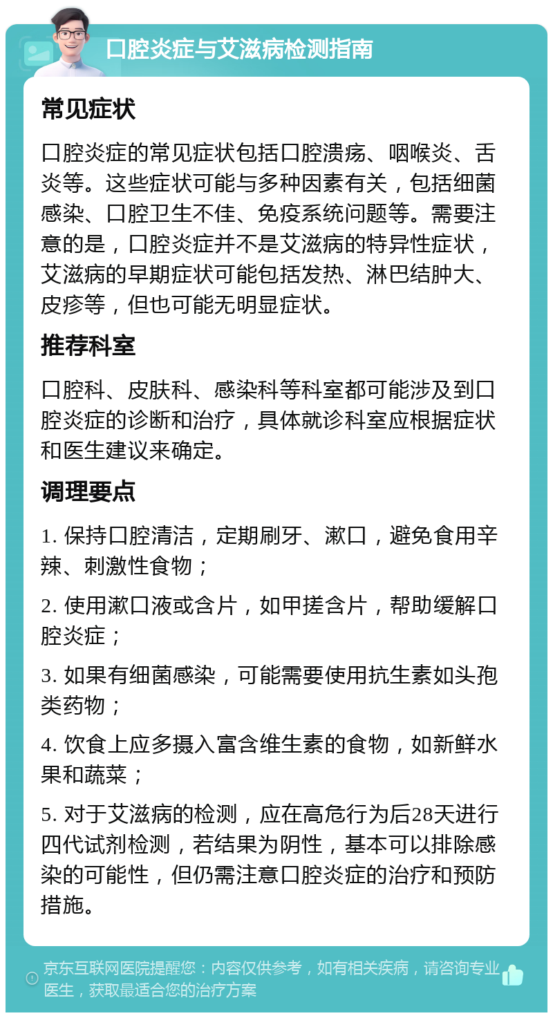 口腔炎症与艾滋病检测指南 常见症状 口腔炎症的常见症状包括口腔溃疡、咽喉炎、舌炎等。这些症状可能与多种因素有关，包括细菌感染、口腔卫生不佳、免疫系统问题等。需要注意的是，口腔炎症并不是艾滋病的特异性症状，艾滋病的早期症状可能包括发热、淋巴结肿大、皮疹等，但也可能无明显症状。 推荐科室 口腔科、皮肤科、感染科等科室都可能涉及到口腔炎症的诊断和治疗，具体就诊科室应根据症状和医生建议来确定。 调理要点 1. 保持口腔清洁，定期刷牙、漱口，避免食用辛辣、刺激性食物； 2. 使用漱口液或含片，如甲搓含片，帮助缓解口腔炎症； 3. 如果有细菌感染，可能需要使用抗生素如头孢类药物； 4. 饮食上应多摄入富含维生素的食物，如新鲜水果和蔬菜； 5. 对于艾滋病的检测，应在高危行为后28天进行四代试剂检测，若结果为阴性，基本可以排除感染的可能性，但仍需注意口腔炎症的治疗和预防措施。