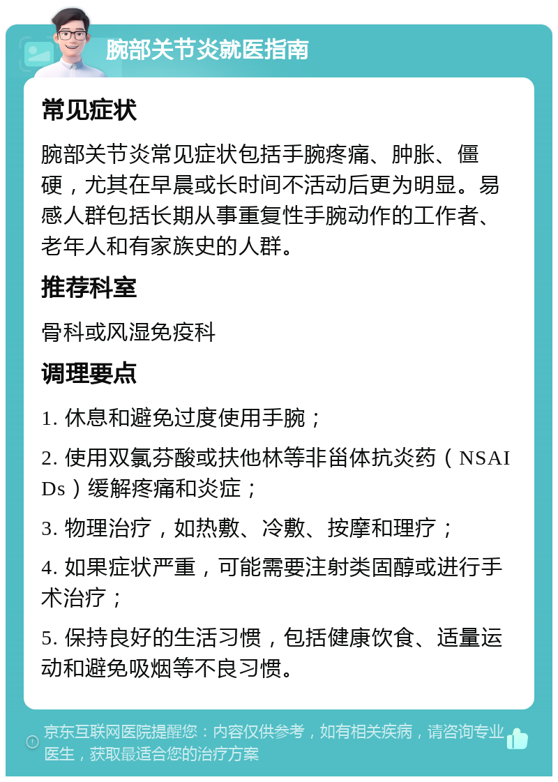 腕部关节炎就医指南 常见症状 腕部关节炎常见症状包括手腕疼痛、肿胀、僵硬，尤其在早晨或长时间不活动后更为明显。易感人群包括长期从事重复性手腕动作的工作者、老年人和有家族史的人群。 推荐科室 骨科或风湿免疫科 调理要点 1. 休息和避免过度使用手腕； 2. 使用双氯芬酸或扶他林等非甾体抗炎药（NSAIDs）缓解疼痛和炎症； 3. 物理治疗，如热敷、冷敷、按摩和理疗； 4. 如果症状严重，可能需要注射类固醇或进行手术治疗； 5. 保持良好的生活习惯，包括健康饮食、适量运动和避免吸烟等不良习惯。