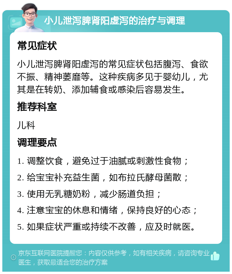 小儿泄泻脾肾阳虚泻的治疗与调理 常见症状 小儿泄泻脾肾阳虚泻的常见症状包括腹泻、食欲不振、精神萎靡等。这种疾病多见于婴幼儿，尤其是在转奶、添加辅食或感染后容易发生。 推荐科室 儿科 调理要点 1. 调整饮食，避免过于油腻或刺激性食物； 2. 给宝宝补充益生菌，如布拉氏酵母菌散； 3. 使用无乳糖奶粉，减少肠道负担； 4. 注意宝宝的休息和情绪，保持良好的心态； 5. 如果症状严重或持续不改善，应及时就医。