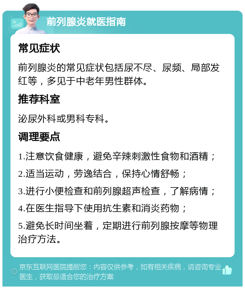 前列腺炎就医指南 常见症状 前列腺炎的常见症状包括尿不尽、尿频、局部发红等，多见于中老年男性群体。 推荐科室 泌尿外科或男科专科。 调理要点 1.注意饮食健康，避免辛辣刺激性食物和酒精； 2.适当运动，劳逸结合，保持心情舒畅； 3.进行小便检查和前列腺超声检查，了解病情； 4.在医生指导下使用抗生素和消炎药物； 5.避免长时间坐着，定期进行前列腺按摩等物理治疗方法。