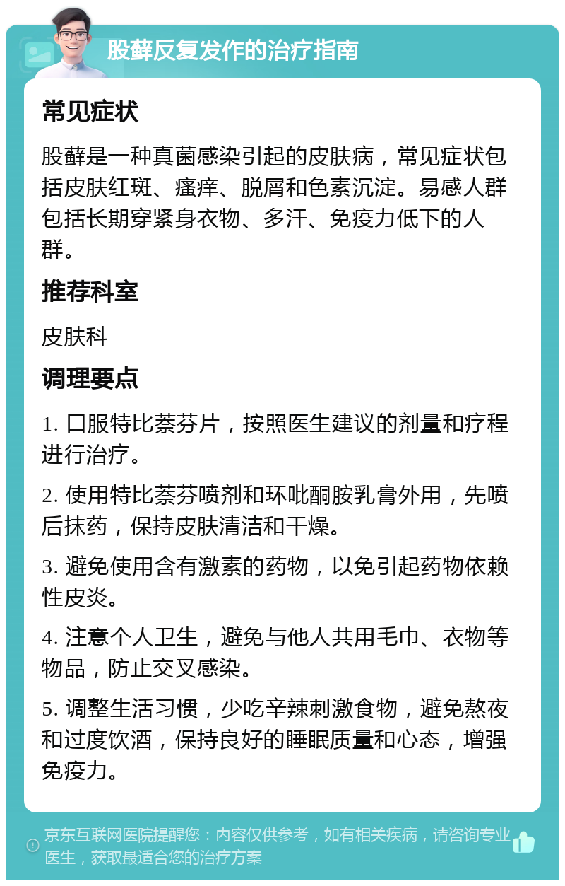 股藓反复发作的治疗指南 常见症状 股藓是一种真菌感染引起的皮肤病，常见症状包括皮肤红斑、瘙痒、脱屑和色素沉淀。易感人群包括长期穿紧身衣物、多汗、免疫力低下的人群。 推荐科室 皮肤科 调理要点 1. 口服特比萘芬片，按照医生建议的剂量和疗程进行治疗。 2. 使用特比萘芬喷剂和环吡酮胺乳膏外用，先喷后抹药，保持皮肤清洁和干燥。 3. 避免使用含有激素的药物，以免引起药物依赖性皮炎。 4. 注意个人卫生，避免与他人共用毛巾、衣物等物品，防止交叉感染。 5. 调整生活习惯，少吃辛辣刺激食物，避免熬夜和过度饮酒，保持良好的睡眠质量和心态，增强免疫力。