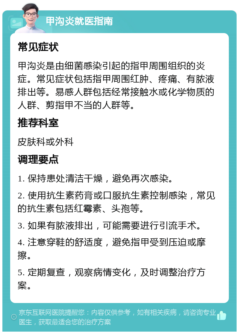 甲沟炎就医指南 常见症状 甲沟炎是由细菌感染引起的指甲周围组织的炎症。常见症状包括指甲周围红肿、疼痛、有脓液排出等。易感人群包括经常接触水或化学物质的人群、剪指甲不当的人群等。 推荐科室 皮肤科或外科 调理要点 1. 保持患处清洁干燥，避免再次感染。 2. 使用抗生素药膏或口服抗生素控制感染，常见的抗生素包括红霉素、头孢等。 3. 如果有脓液排出，可能需要进行引流手术。 4. 注意穿鞋的舒适度，避免指甲受到压迫或摩擦。 5. 定期复查，观察病情变化，及时调整治疗方案。