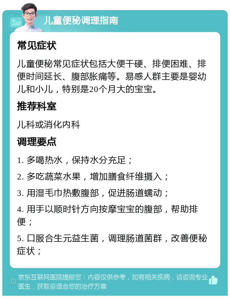 儿童便秘调理指南 常见症状 儿童便秘常见症状包括大便干硬、排便困难、排便时间延长、腹部胀痛等。易感人群主要是婴幼儿和小儿，特别是20个月大的宝宝。 推荐科室 儿科或消化内科 调理要点 1. 多喝热水，保持水分充足； 2. 多吃蔬菜水果，增加膳食纤维摄入； 3. 用湿毛巾热敷腹部，促进肠道蠕动； 4. 用手以顺时针方向按摩宝宝的腹部，帮助排便； 5. 口服合生元益生菌，调理肠道菌群，改善便秘症状；