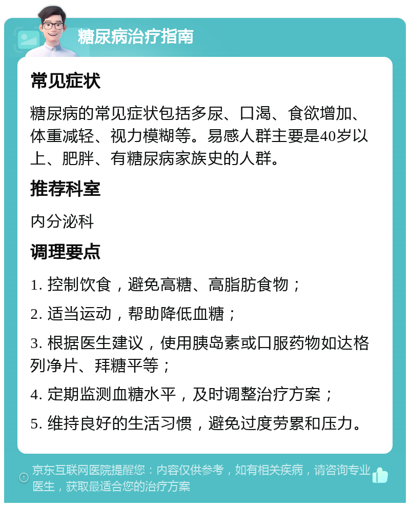 糖尿病治疗指南 常见症状 糖尿病的常见症状包括多尿、口渴、食欲增加、体重减轻、视力模糊等。易感人群主要是40岁以上、肥胖、有糖尿病家族史的人群。 推荐科室 内分泌科 调理要点 1. 控制饮食，避免高糖、高脂肪食物； 2. 适当运动，帮助降低血糖； 3. 根据医生建议，使用胰岛素或口服药物如达格列净片、拜糖平等； 4. 定期监测血糖水平，及时调整治疗方案； 5. 维持良好的生活习惯，避免过度劳累和压力。