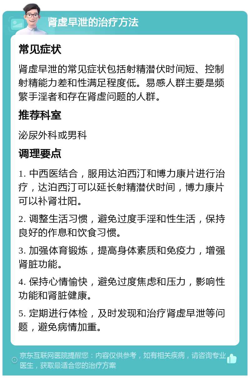 肾虚早泄的治疗方法 常见症状 肾虚早泄的常见症状包括射精潜伏时间短、控制射精能力差和性满足程度低。易感人群主要是频繁手淫者和存在肾虚问题的人群。 推荐科室 泌尿外科或男科 调理要点 1. 中西医结合，服用达泊西汀和博力康片进行治疗，达泊西汀可以延长射精潜伏时间，博力康片可以补肾壮阳。 2. 调整生活习惯，避免过度手淫和性生活，保持良好的作息和饮食习惯。 3. 加强体育锻炼，提高身体素质和免疫力，增强肾脏功能。 4. 保持心情愉快，避免过度焦虑和压力，影响性功能和肾脏健康。 5. 定期进行体检，及时发现和治疗肾虚早泄等问题，避免病情加重。