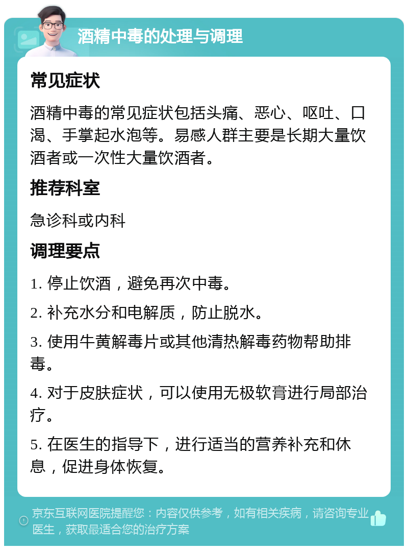 酒精中毒的处理与调理 常见症状 酒精中毒的常见症状包括头痛、恶心、呕吐、口渴、手掌起水泡等。易感人群主要是长期大量饮酒者或一次性大量饮酒者。 推荐科室 急诊科或内科 调理要点 1. 停止饮酒，避免再次中毒。 2. 补充水分和电解质，防止脱水。 3. 使用牛黄解毒片或其他清热解毒药物帮助排毒。 4. 对于皮肤症状，可以使用无极软膏进行局部治疗。 5. 在医生的指导下，进行适当的营养补充和休息，促进身体恢复。