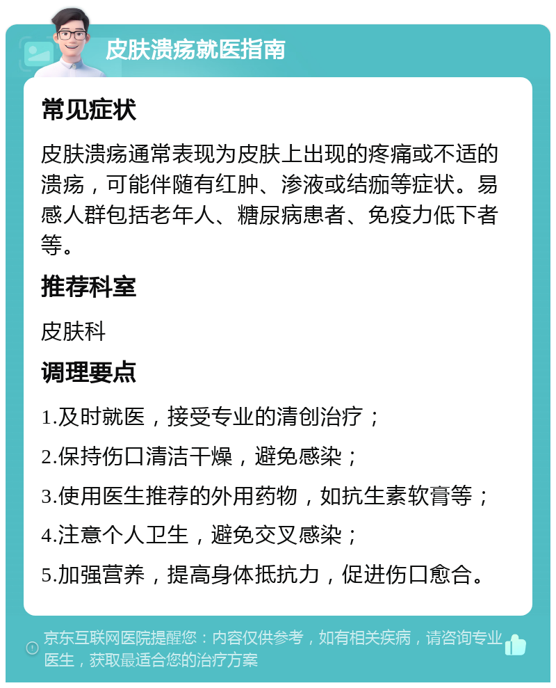 皮肤溃疡就医指南 常见症状 皮肤溃疡通常表现为皮肤上出现的疼痛或不适的溃疡，可能伴随有红肿、渗液或结痂等症状。易感人群包括老年人、糖尿病患者、免疫力低下者等。 推荐科室 皮肤科 调理要点 1.及时就医，接受专业的清创治疗； 2.保持伤口清洁干燥，避免感染； 3.使用医生推荐的外用药物，如抗生素软膏等； 4.注意个人卫生，避免交叉感染； 5.加强营养，提高身体抵抗力，促进伤口愈合。