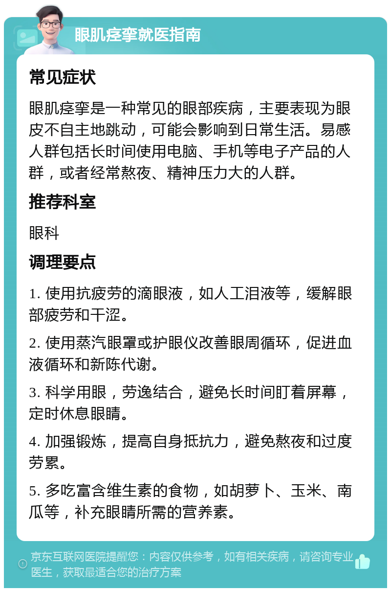 眼肌痉挛就医指南 常见症状 眼肌痉挛是一种常见的眼部疾病，主要表现为眼皮不自主地跳动，可能会影响到日常生活。易感人群包括长时间使用电脑、手机等电子产品的人群，或者经常熬夜、精神压力大的人群。 推荐科室 眼科 调理要点 1. 使用抗疲劳的滴眼液，如人工泪液等，缓解眼部疲劳和干涩。 2. 使用蒸汽眼罩或护眼仪改善眼周循环，促进血液循环和新陈代谢。 3. 科学用眼，劳逸结合，避免长时间盯着屏幕，定时休息眼睛。 4. 加强锻炼，提高自身抵抗力，避免熬夜和过度劳累。 5. 多吃富含维生素的食物，如胡萝卜、玉米、南瓜等，补充眼睛所需的营养素。