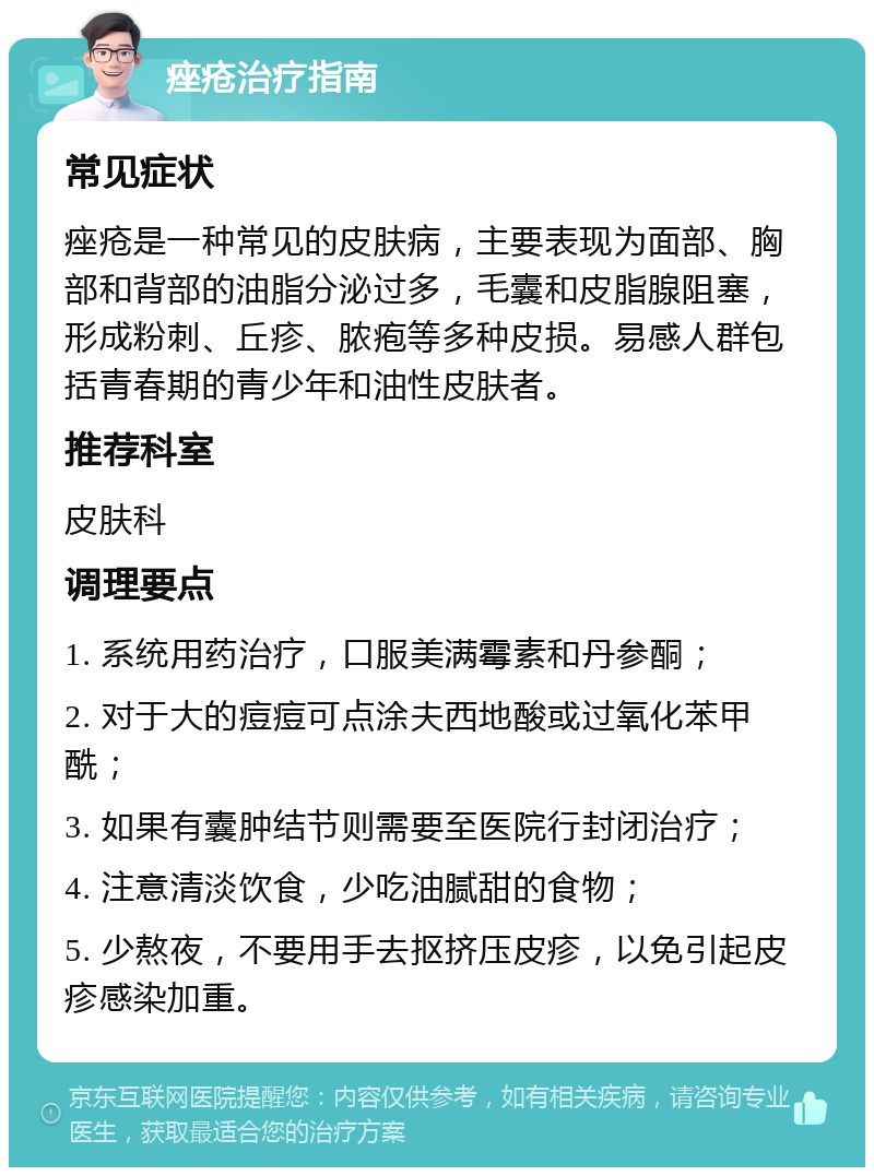 痤疮治疗指南 常见症状 痤疮是一种常见的皮肤病，主要表现为面部、胸部和背部的油脂分泌过多，毛囊和皮脂腺阻塞，形成粉刺、丘疹、脓疱等多种皮损。易感人群包括青春期的青少年和油性皮肤者。 推荐科室 皮肤科 调理要点 1. 系统用药治疗，口服美满霉素和丹参酮； 2. 对于大的痘痘可点涂夫西地酸或过氧化苯甲酰； 3. 如果有囊肿结节则需要至医院行封闭治疗； 4. 注意清淡饮食，少吃油腻甜的食物； 5. 少熬夜，不要用手去抠挤压皮疹，以免引起皮疹感染加重。