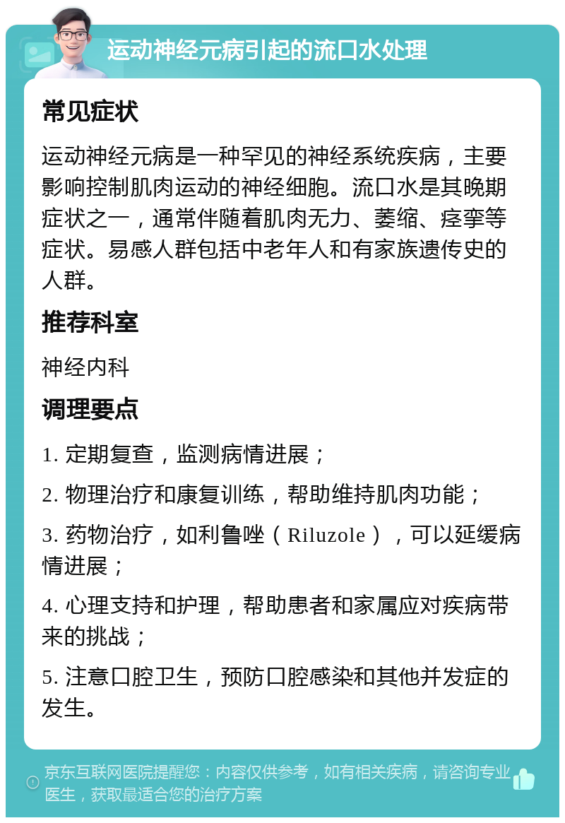 运动神经元病引起的流口水处理 常见症状 运动神经元病是一种罕见的神经系统疾病，主要影响控制肌肉运动的神经细胞。流口水是其晚期症状之一，通常伴随着肌肉无力、萎缩、痉挛等症状。易感人群包括中老年人和有家族遗传史的人群。 推荐科室 神经内科 调理要点 1. 定期复查，监测病情进展； 2. 物理治疗和康复训练，帮助维持肌肉功能； 3. 药物治疗，如利鲁唑（Riluzole），可以延缓病情进展； 4. 心理支持和护理，帮助患者和家属应对疾病带来的挑战； 5. 注意口腔卫生，预防口腔感染和其他并发症的发生。