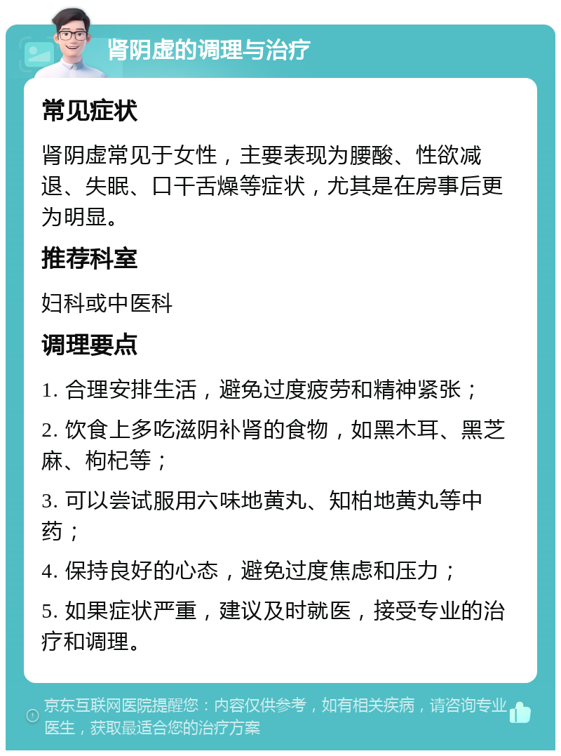 肾阴虚的调理与治疗 常见症状 肾阴虚常见于女性，主要表现为腰酸、性欲减退、失眠、口干舌燥等症状，尤其是在房事后更为明显。 推荐科室 妇科或中医科 调理要点 1. 合理安排生活，避免过度疲劳和精神紧张； 2. 饮食上多吃滋阴补肾的食物，如黑木耳、黑芝麻、枸杞等； 3. 可以尝试服用六味地黄丸、知柏地黄丸等中药； 4. 保持良好的心态，避免过度焦虑和压力； 5. 如果症状严重，建议及时就医，接受专业的治疗和调理。