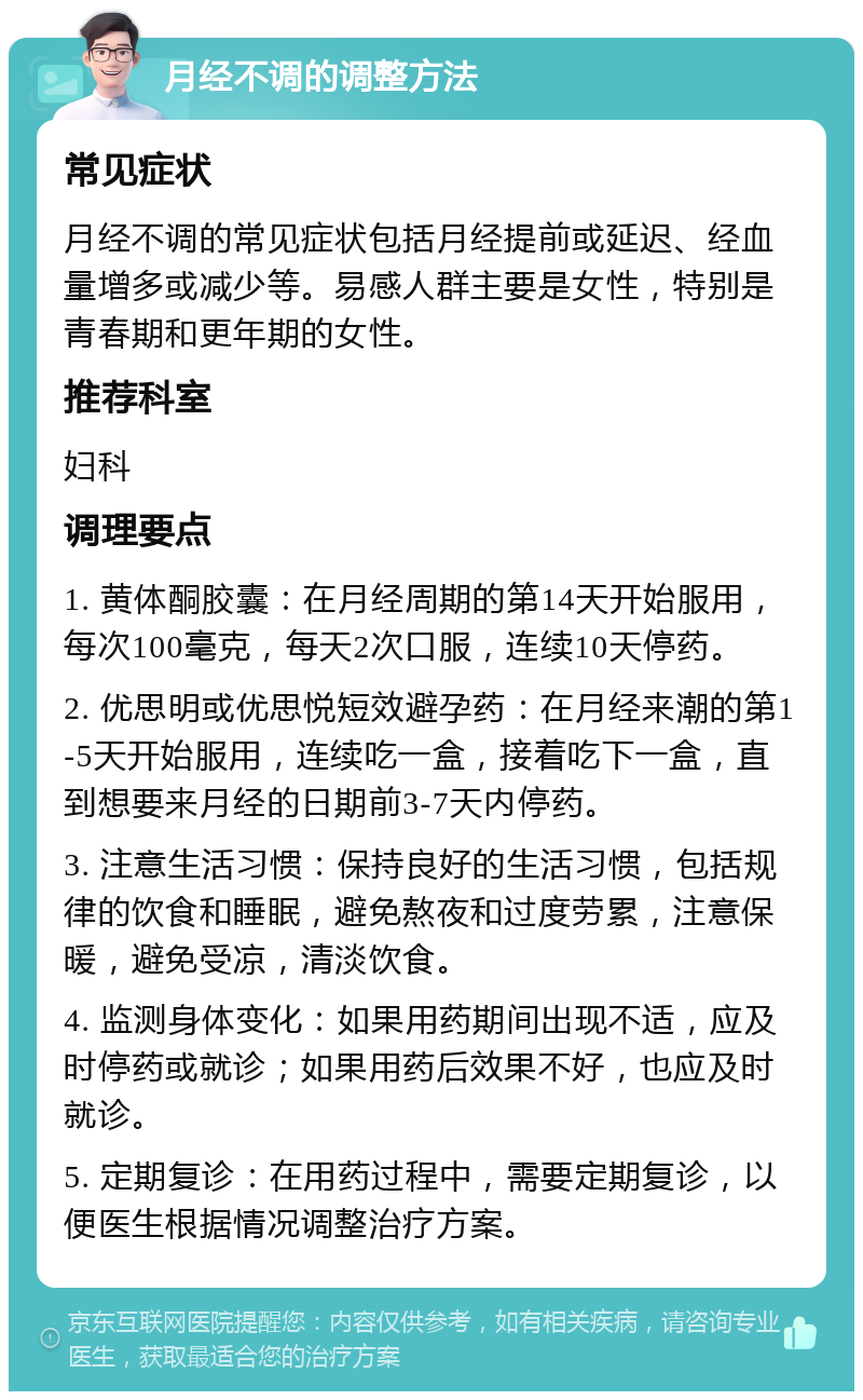 月经不调的调整方法 常见症状 月经不调的常见症状包括月经提前或延迟、经血量增多或减少等。易感人群主要是女性，特别是青春期和更年期的女性。 推荐科室 妇科 调理要点 1. 黄体酮胶囊：在月经周期的第14天开始服用，每次100毫克，每天2次口服，连续10天停药。 2. 优思明或优思悦短效避孕药：在月经来潮的第1-5天开始服用，连续吃一盒，接着吃下一盒，直到想要来月经的日期前3-7天内停药。 3. 注意生活习惯：保持良好的生活习惯，包括规律的饮食和睡眠，避免熬夜和过度劳累，注意保暖，避免受凉，清淡饮食。 4. 监测身体变化：如果用药期间出现不适，应及时停药或就诊；如果用药后效果不好，也应及时就诊。 5. 定期复诊：在用药过程中，需要定期复诊，以便医生根据情况调整治疗方案。