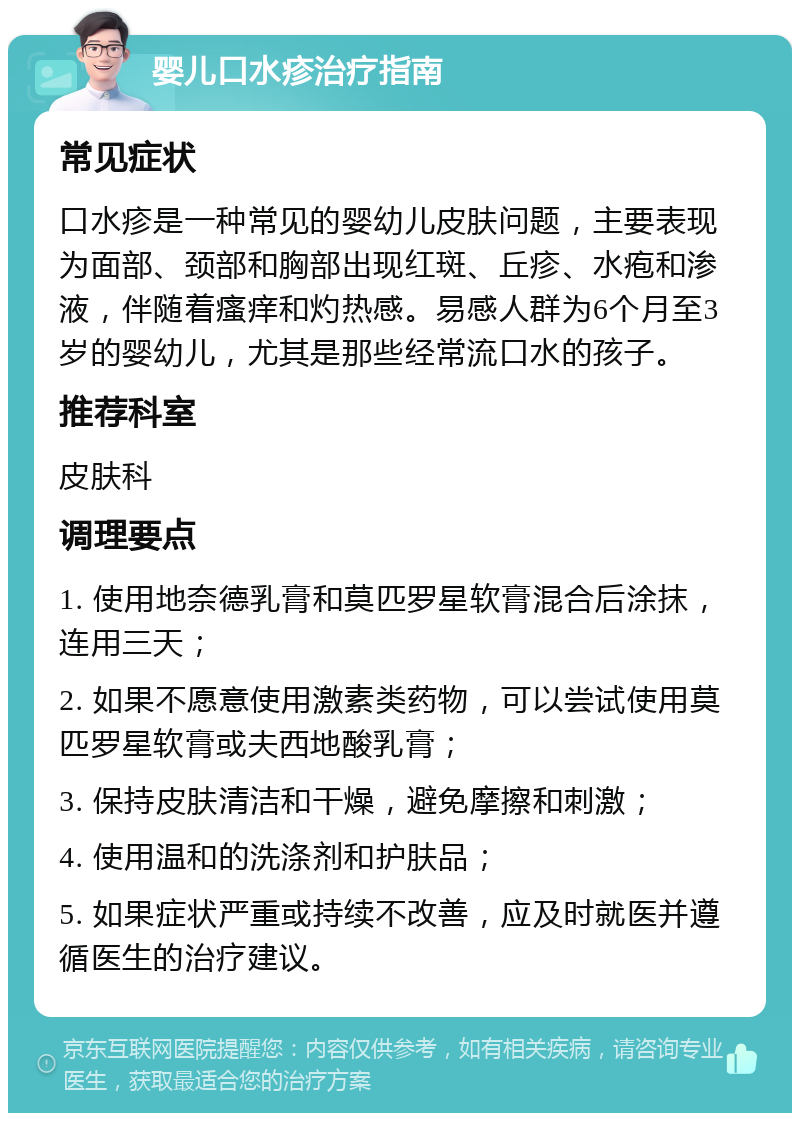 婴儿口水疹治疗指南 常见症状 口水疹是一种常见的婴幼儿皮肤问题，主要表现为面部、颈部和胸部出现红斑、丘疹、水疱和渗液，伴随着瘙痒和灼热感。易感人群为6个月至3岁的婴幼儿，尤其是那些经常流口水的孩子。 推荐科室 皮肤科 调理要点 1. 使用地奈德乳膏和莫匹罗星软膏混合后涂抹，连用三天； 2. 如果不愿意使用激素类药物，可以尝试使用莫匹罗星软膏或夫西地酸乳膏； 3. 保持皮肤清洁和干燥，避免摩擦和刺激； 4. 使用温和的洗涤剂和护肤品； 5. 如果症状严重或持续不改善，应及时就医并遵循医生的治疗建议。