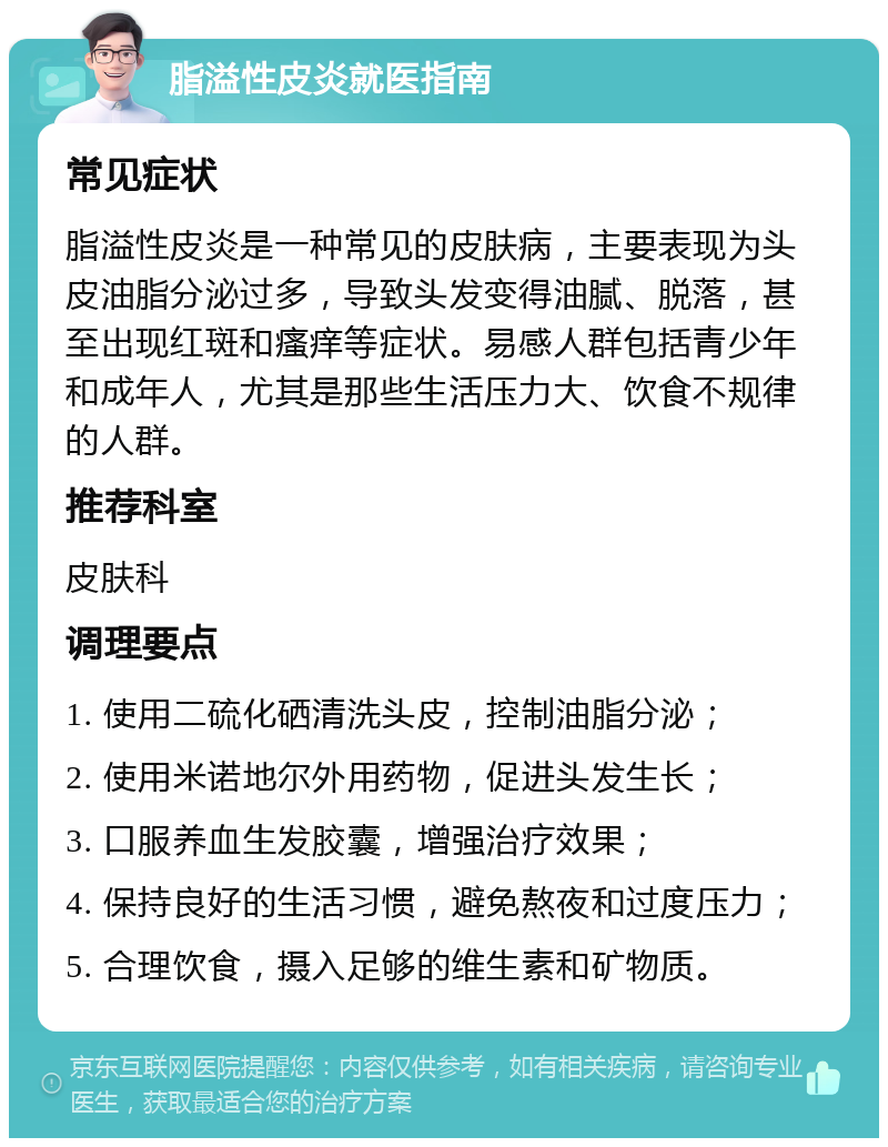 脂溢性皮炎就医指南 常见症状 脂溢性皮炎是一种常见的皮肤病，主要表现为头皮油脂分泌过多，导致头发变得油腻、脱落，甚至出现红斑和瘙痒等症状。易感人群包括青少年和成年人，尤其是那些生活压力大、饮食不规律的人群。 推荐科室 皮肤科 调理要点 1. 使用二硫化硒清洗头皮，控制油脂分泌； 2. 使用米诺地尔外用药物，促进头发生长； 3. 口服养血生发胶囊，增强治疗效果； 4. 保持良好的生活习惯，避免熬夜和过度压力； 5. 合理饮食，摄入足够的维生素和矿物质。