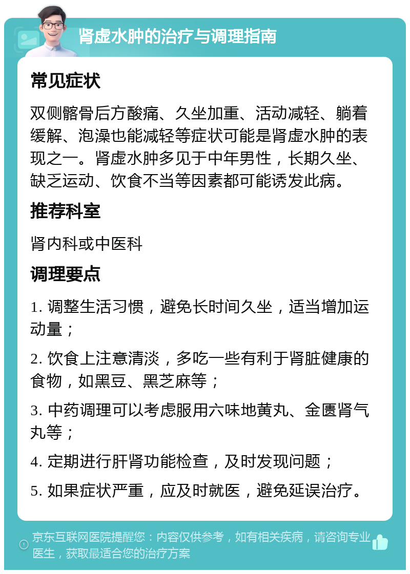 肾虚水肿的治疗与调理指南 常见症状 双侧髂骨后方酸痛、久坐加重、活动减轻、躺着缓解、泡澡也能减轻等症状可能是肾虚水肿的表现之一。肾虚水肿多见于中年男性，长期久坐、缺乏运动、饮食不当等因素都可能诱发此病。 推荐科室 肾内科或中医科 调理要点 1. 调整生活习惯，避免长时间久坐，适当增加运动量； 2. 饮食上注意清淡，多吃一些有利于肾脏健康的食物，如黑豆、黑芝麻等； 3. 中药调理可以考虑服用六味地黄丸、金匮肾气丸等； 4. 定期进行肝肾功能检查，及时发现问题； 5. 如果症状严重，应及时就医，避免延误治疗。