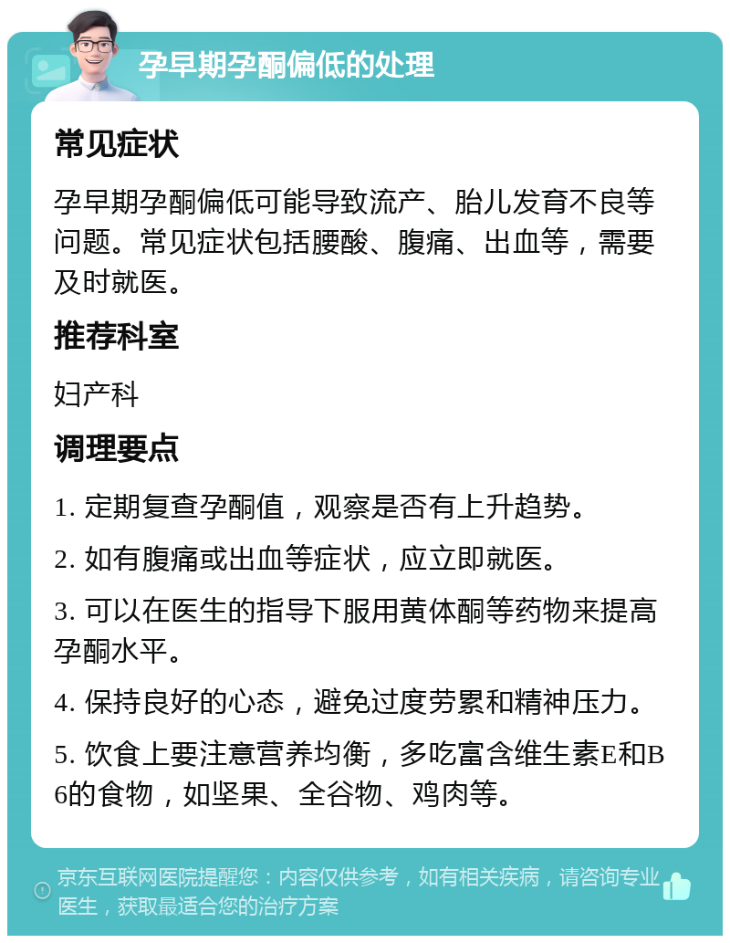 孕早期孕酮偏低的处理 常见症状 孕早期孕酮偏低可能导致流产、胎儿发育不良等问题。常见症状包括腰酸、腹痛、出血等，需要及时就医。 推荐科室 妇产科 调理要点 1. 定期复查孕酮值，观察是否有上升趋势。 2. 如有腹痛或出血等症状，应立即就医。 3. 可以在医生的指导下服用黄体酮等药物来提高孕酮水平。 4. 保持良好的心态，避免过度劳累和精神压力。 5. 饮食上要注意营养均衡，多吃富含维生素E和B6的食物，如坚果、全谷物、鸡肉等。