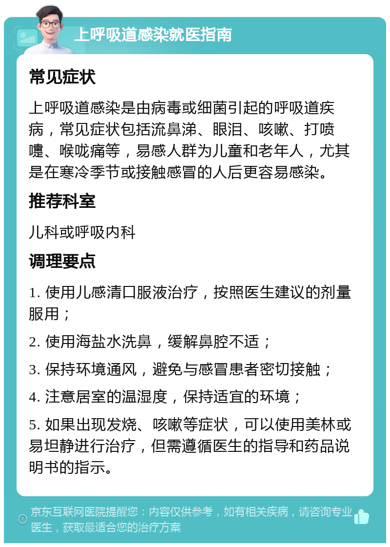 上呼吸道感染就医指南 常见症状 上呼吸道感染是由病毒或细菌引起的呼吸道疾病，常见症状包括流鼻涕、眼泪、咳嗽、打喷嚏、喉咙痛等，易感人群为儿童和老年人，尤其是在寒冷季节或接触感冒的人后更容易感染。 推荐科室 儿科或呼吸内科 调理要点 1. 使用儿感清口服液治疗，按照医生建议的剂量服用； 2. 使用海盐水洗鼻，缓解鼻腔不适； 3. 保持环境通风，避免与感冒患者密切接触； 4. 注意居室的温湿度，保持适宜的环境； 5. 如果出现发烧、咳嗽等症状，可以使用美林或易坦静进行治疗，但需遵循医生的指导和药品说明书的指示。