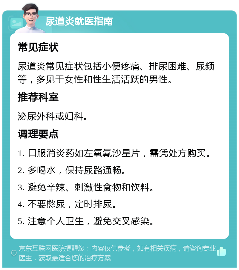 尿道炎就医指南 常见症状 尿道炎常见症状包括小便疼痛、排尿困难、尿频等，多见于女性和性生活活跃的男性。 推荐科室 泌尿外科或妇科。 调理要点 1. 口服消炎药如左氧氟沙星片，需凭处方购买。 2. 多喝水，保持尿路通畅。 3. 避免辛辣、刺激性食物和饮料。 4. 不要憋尿，定时排尿。 5. 注意个人卫生，避免交叉感染。