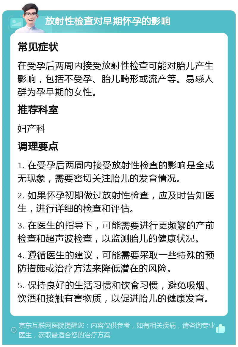 放射性检查对早期怀孕的影响 常见症状 在受孕后两周内接受放射性检查可能对胎儿产生影响，包括不受孕、胎儿畸形或流产等。易感人群为孕早期的女性。 推荐科室 妇产科 调理要点 1. 在受孕后两周内接受放射性检查的影响是全或无现象，需要密切关注胎儿的发育情况。 2. 如果怀孕初期做过放射性检查，应及时告知医生，进行详细的检查和评估。 3. 在医生的指导下，可能需要进行更频繁的产前检查和超声波检查，以监测胎儿的健康状况。 4. 遵循医生的建议，可能需要采取一些特殊的预防措施或治疗方法来降低潜在的风险。 5. 保持良好的生活习惯和饮食习惯，避免吸烟、饮酒和接触有害物质，以促进胎儿的健康发育。