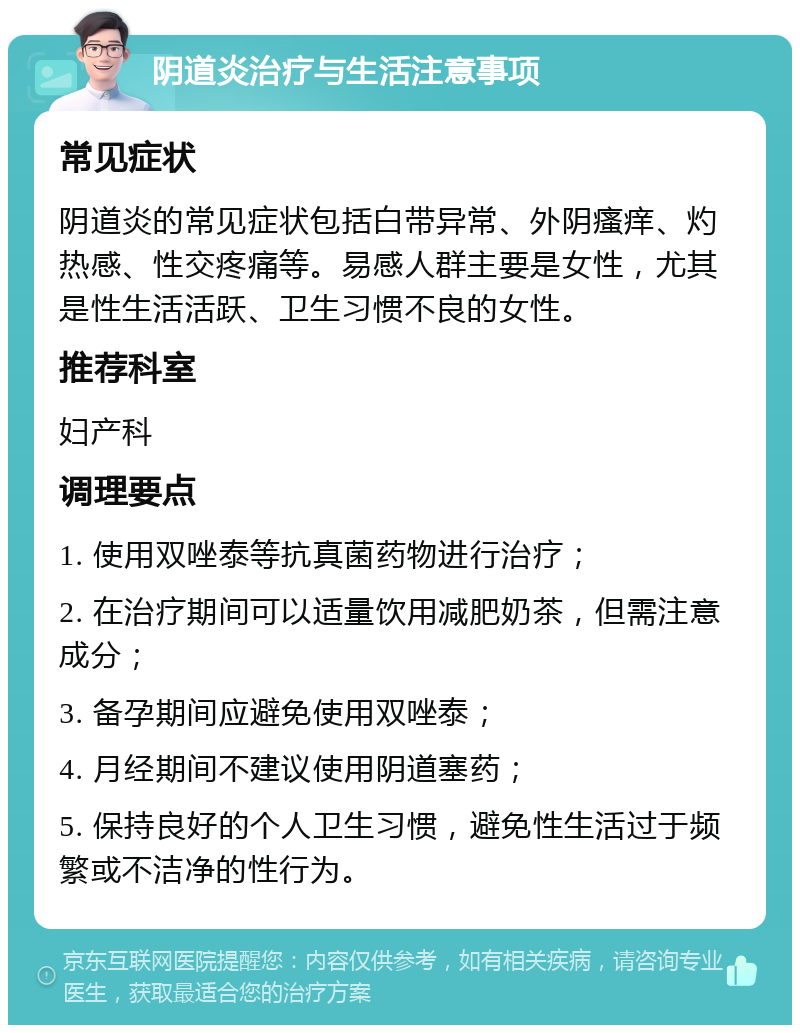 阴道炎治疗与生活注意事项 常见症状 阴道炎的常见症状包括白带异常、外阴瘙痒、灼热感、性交疼痛等。易感人群主要是女性，尤其是性生活活跃、卫生习惯不良的女性。 推荐科室 妇产科 调理要点 1. 使用双唑泰等抗真菌药物进行治疗； 2. 在治疗期间可以适量饮用减肥奶茶，但需注意成分； 3. 备孕期间应避免使用双唑泰； 4. 月经期间不建议使用阴道塞药； 5. 保持良好的个人卫生习惯，避免性生活过于频繁或不洁净的性行为。