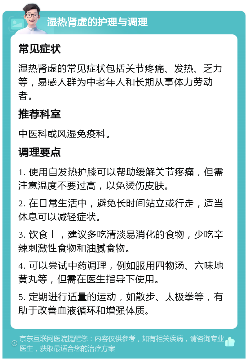 湿热肾虚的护理与调理 常见症状 湿热肾虚的常见症状包括关节疼痛、发热、乏力等，易感人群为中老年人和长期从事体力劳动者。 推荐科室 中医科或风湿免疫科。 调理要点 1. 使用自发热护膝可以帮助缓解关节疼痛，但需注意温度不要过高，以免烫伤皮肤。 2. 在日常生活中，避免长时间站立或行走，适当休息可以减轻症状。 3. 饮食上，建议多吃清淡易消化的食物，少吃辛辣刺激性食物和油腻食物。 4. 可以尝试中药调理，例如服用四物汤、六味地黄丸等，但需在医生指导下使用。 5. 定期进行适量的运动，如散步、太极拳等，有助于改善血液循环和增强体质。