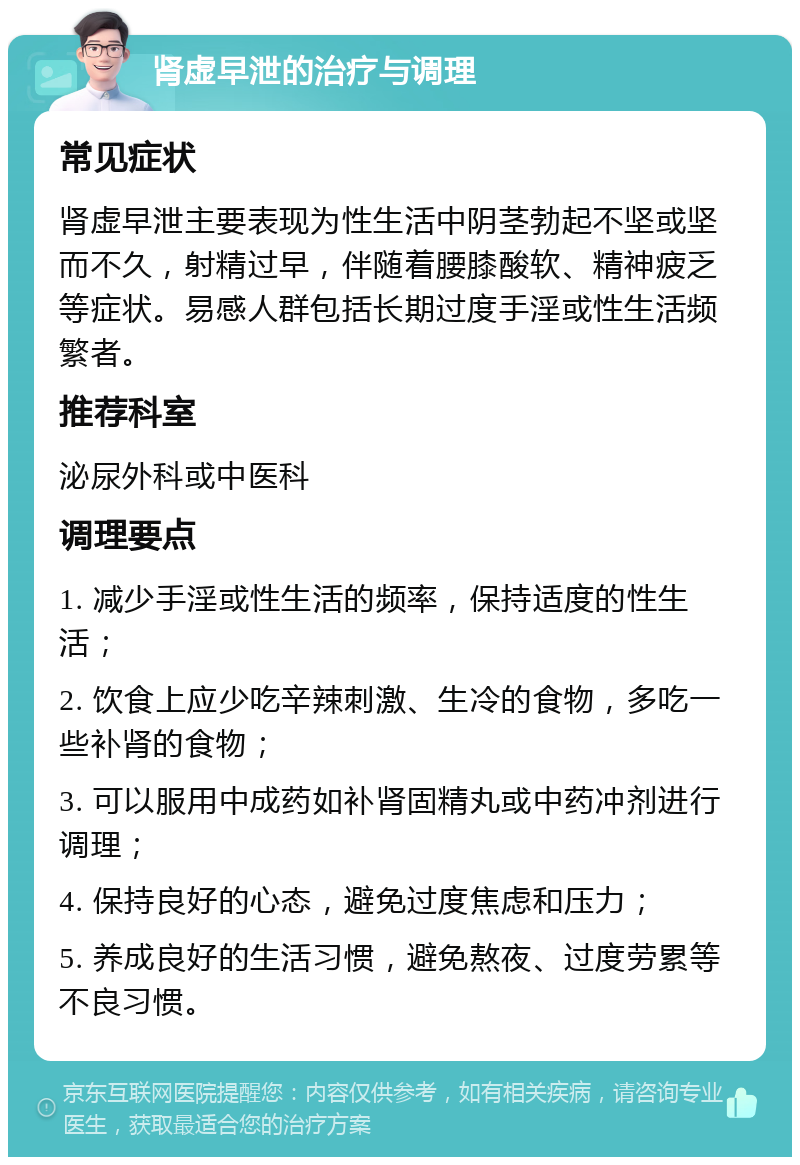 肾虚早泄的治疗与调理 常见症状 肾虚早泄主要表现为性生活中阴茎勃起不坚或坚而不久，射精过早，伴随着腰膝酸软、精神疲乏等症状。易感人群包括长期过度手淫或性生活频繁者。 推荐科室 泌尿外科或中医科 调理要点 1. 减少手淫或性生活的频率，保持适度的性生活； 2. 饮食上应少吃辛辣刺激、生冷的食物，多吃一些补肾的食物； 3. 可以服用中成药如补肾固精丸或中药冲剂进行调理； 4. 保持良好的心态，避免过度焦虑和压力； 5. 养成良好的生活习惯，避免熬夜、过度劳累等不良习惯。