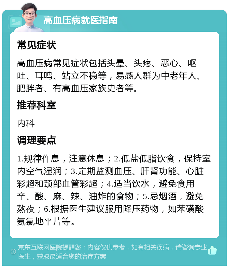 高血压病就医指南 常见症状 高血压病常见症状包括头晕、头疼、恶心、呕吐、耳鸣、站立不稳等，易感人群为中老年人、肥胖者、有高血压家族史者等。 推荐科室 内科 调理要点 1.规律作息，注意休息；2.低盐低脂饮食，保持室内空气湿润；3.定期监测血压、肝肾功能、心脏彩超和颈部血管彩超；4.适当饮水，避免食用辛、酸、麻、辣、油炸的食物；5.忌烟酒，避免熬夜；6.根据医生建议服用降压药物，如苯磺酸氨氯地平片等。