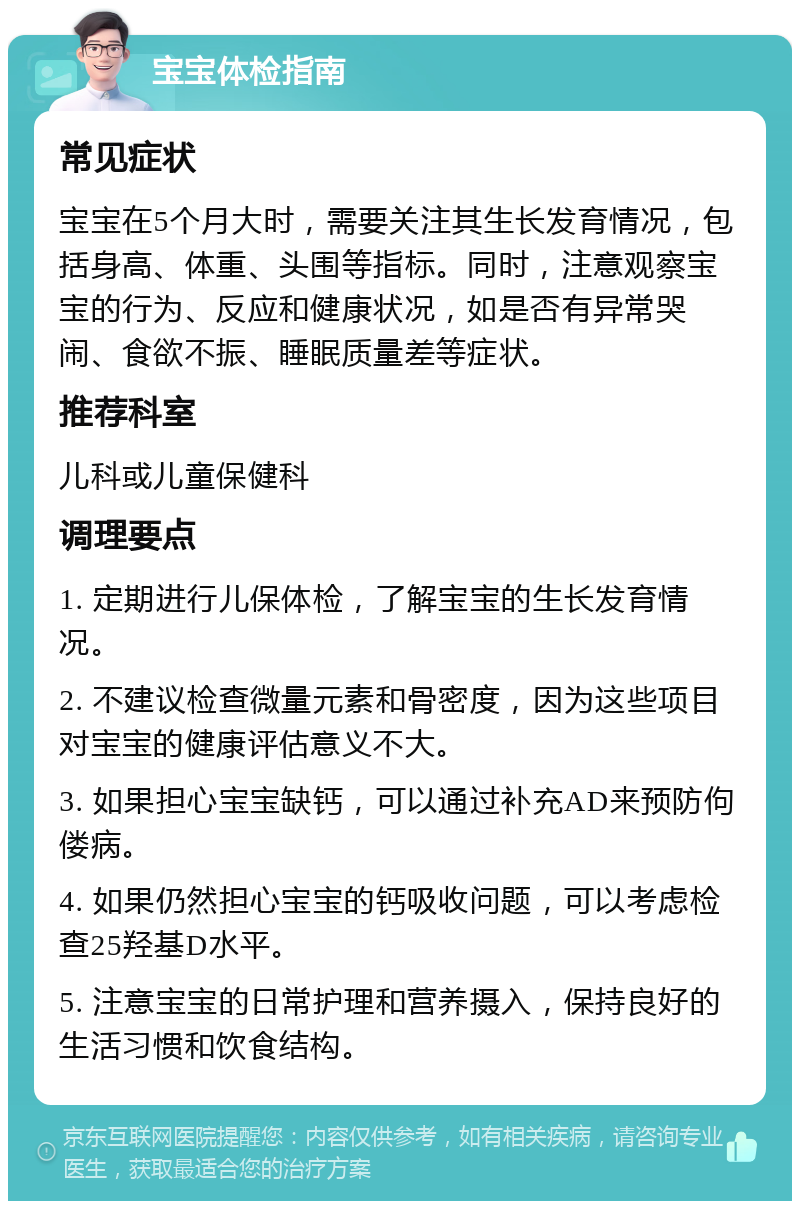 宝宝体检指南 常见症状 宝宝在5个月大时，需要关注其生长发育情况，包括身高、体重、头围等指标。同时，注意观察宝宝的行为、反应和健康状况，如是否有异常哭闹、食欲不振、睡眠质量差等症状。 推荐科室 儿科或儿童保健科 调理要点 1. 定期进行儿保体检，了解宝宝的生长发育情况。 2. 不建议检查微量元素和骨密度，因为这些项目对宝宝的健康评估意义不大。 3. 如果担心宝宝缺钙，可以通过补充AD来预防佝偻病。 4. 如果仍然担心宝宝的钙吸收问题，可以考虑检查25羟基D水平。 5. 注意宝宝的日常护理和营养摄入，保持良好的生活习惯和饮食结构。