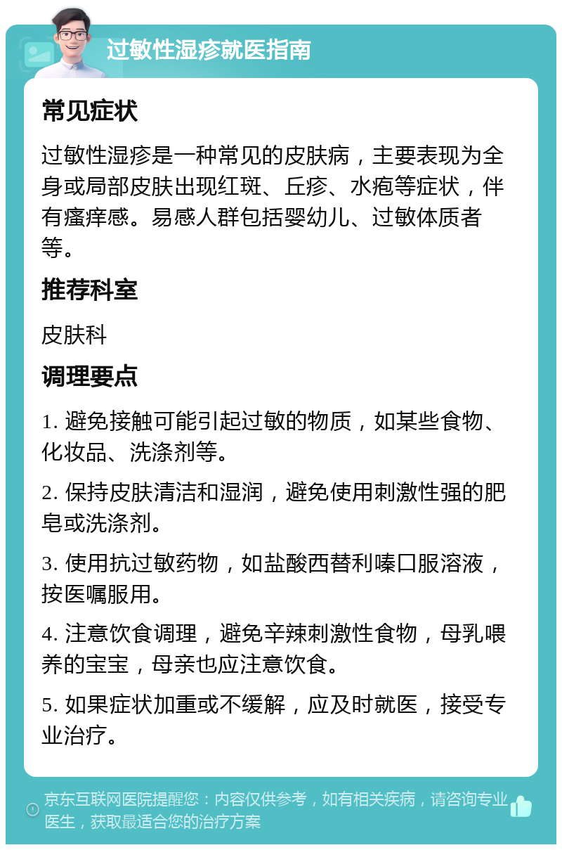 过敏性湿疹就医指南 常见症状 过敏性湿疹是一种常见的皮肤病，主要表现为全身或局部皮肤出现红斑、丘疹、水疱等症状，伴有瘙痒感。易感人群包括婴幼儿、过敏体质者等。 推荐科室 皮肤科 调理要点 1. 避免接触可能引起过敏的物质，如某些食物、化妆品、洗涤剂等。 2. 保持皮肤清洁和湿润，避免使用刺激性强的肥皂或洗涤剂。 3. 使用抗过敏药物，如盐酸西替利嗪口服溶液，按医嘱服用。 4. 注意饮食调理，避免辛辣刺激性食物，母乳喂养的宝宝，母亲也应注意饮食。 5. 如果症状加重或不缓解，应及时就医，接受专业治疗。