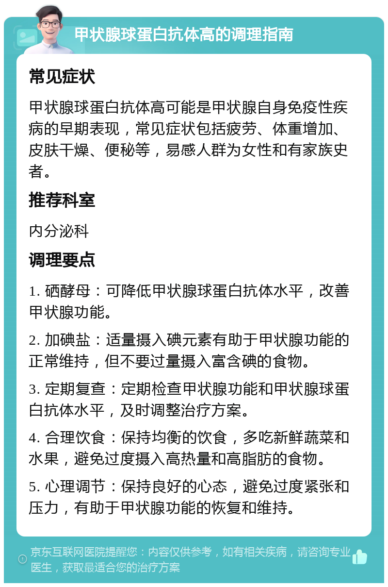 甲状腺球蛋白抗体高的调理指南 常见症状 甲状腺球蛋白抗体高可能是甲状腺自身免疫性疾病的早期表现，常见症状包括疲劳、体重增加、皮肤干燥、便秘等，易感人群为女性和有家族史者。 推荐科室 内分泌科 调理要点 1. 硒酵母：可降低甲状腺球蛋白抗体水平，改善甲状腺功能。 2. 加碘盐：适量摄入碘元素有助于甲状腺功能的正常维持，但不要过量摄入富含碘的食物。 3. 定期复查：定期检查甲状腺功能和甲状腺球蛋白抗体水平，及时调整治疗方案。 4. 合理饮食：保持均衡的饮食，多吃新鲜蔬菜和水果，避免过度摄入高热量和高脂肪的食物。 5. 心理调节：保持良好的心态，避免过度紧张和压力，有助于甲状腺功能的恢复和维持。