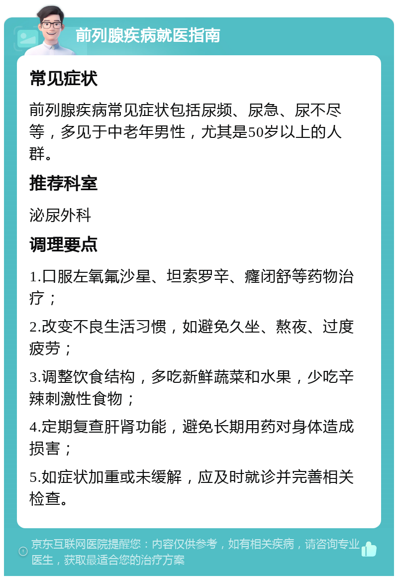 前列腺疾病就医指南 常见症状 前列腺疾病常见症状包括尿频、尿急、尿不尽等，多见于中老年男性，尤其是50岁以上的人群。 推荐科室 泌尿外科 调理要点 1.口服左氧氟沙星、坦索罗辛、癃闭舒等药物治疗； 2.改变不良生活习惯，如避免久坐、熬夜、过度疲劳； 3.调整饮食结构，多吃新鲜蔬菜和水果，少吃辛辣刺激性食物； 4.定期复查肝肾功能，避免长期用药对身体造成损害； 5.如症状加重或未缓解，应及时就诊并完善相关检查。