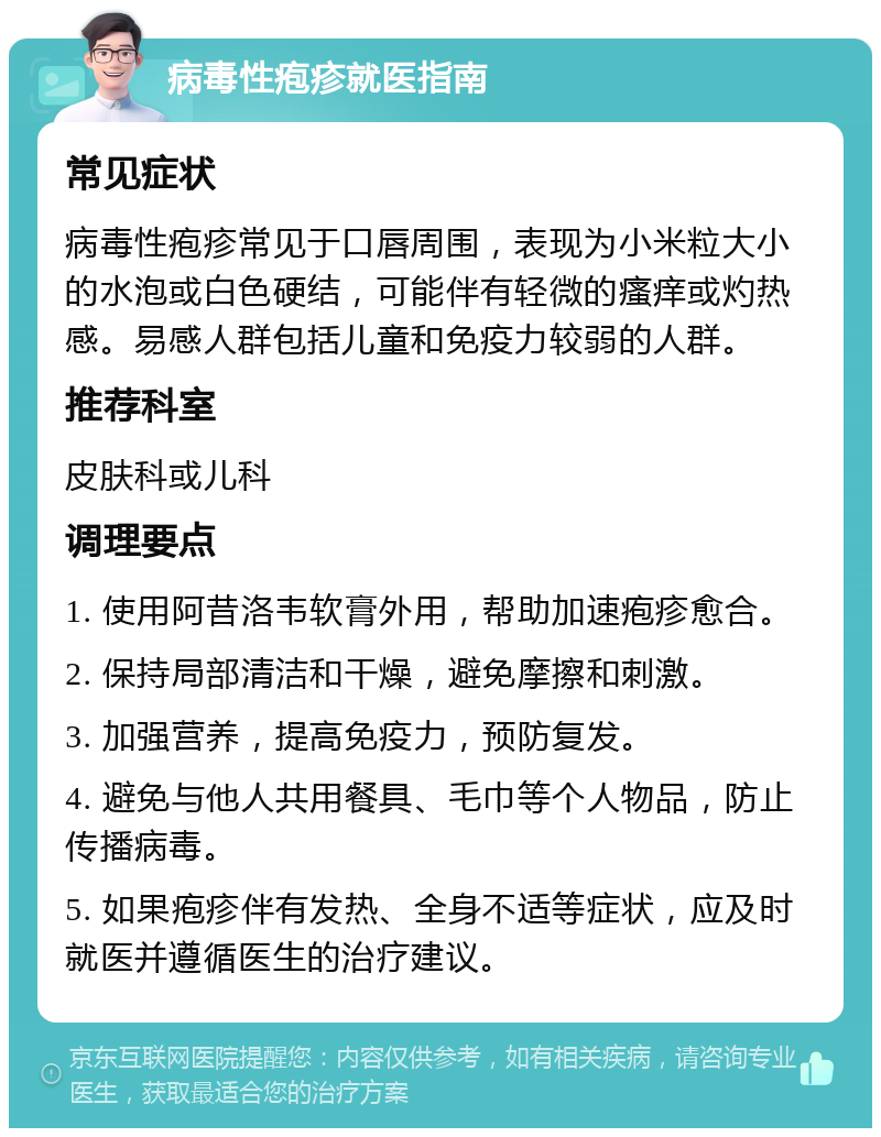 病毒性疱疹就医指南 常见症状 病毒性疱疹常见于口唇周围，表现为小米粒大小的水泡或白色硬结，可能伴有轻微的瘙痒或灼热感。易感人群包括儿童和免疫力较弱的人群。 推荐科室 皮肤科或儿科 调理要点 1. 使用阿昔洛韦软膏外用，帮助加速疱疹愈合。 2. 保持局部清洁和干燥，避免摩擦和刺激。 3. 加强营养，提高免疫力，预防复发。 4. 避免与他人共用餐具、毛巾等个人物品，防止传播病毒。 5. 如果疱疹伴有发热、全身不适等症状，应及时就医并遵循医生的治疗建议。