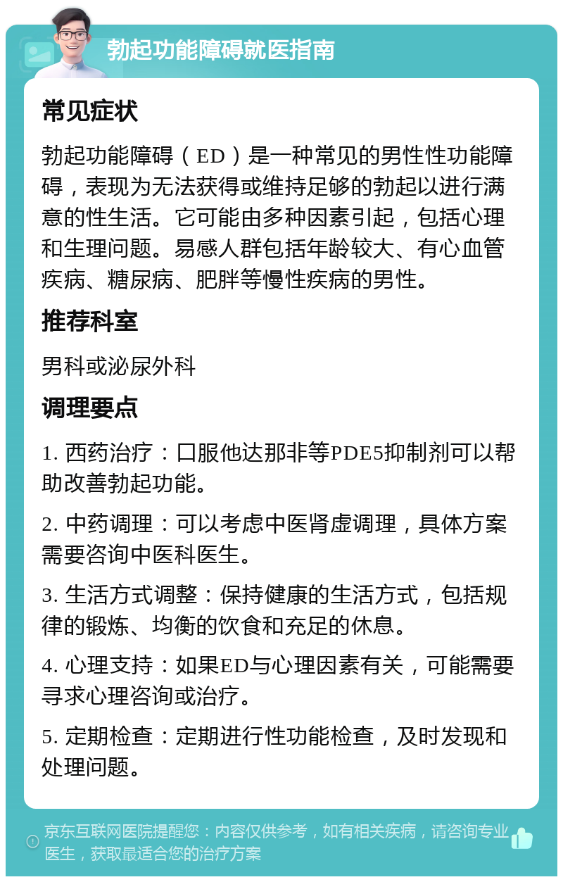 勃起功能障碍就医指南 常见症状 勃起功能障碍（ED）是一种常见的男性性功能障碍，表现为无法获得或维持足够的勃起以进行满意的性生活。它可能由多种因素引起，包括心理和生理问题。易感人群包括年龄较大、有心血管疾病、糖尿病、肥胖等慢性疾病的男性。 推荐科室 男科或泌尿外科 调理要点 1. 西药治疗：口服他达那非等PDE5抑制剂可以帮助改善勃起功能。 2. 中药调理：可以考虑中医肾虚调理，具体方案需要咨询中医科医生。 3. 生活方式调整：保持健康的生活方式，包括规律的锻炼、均衡的饮食和充足的休息。 4. 心理支持：如果ED与心理因素有关，可能需要寻求心理咨询或治疗。 5. 定期检查：定期进行性功能检查，及时发现和处理问题。