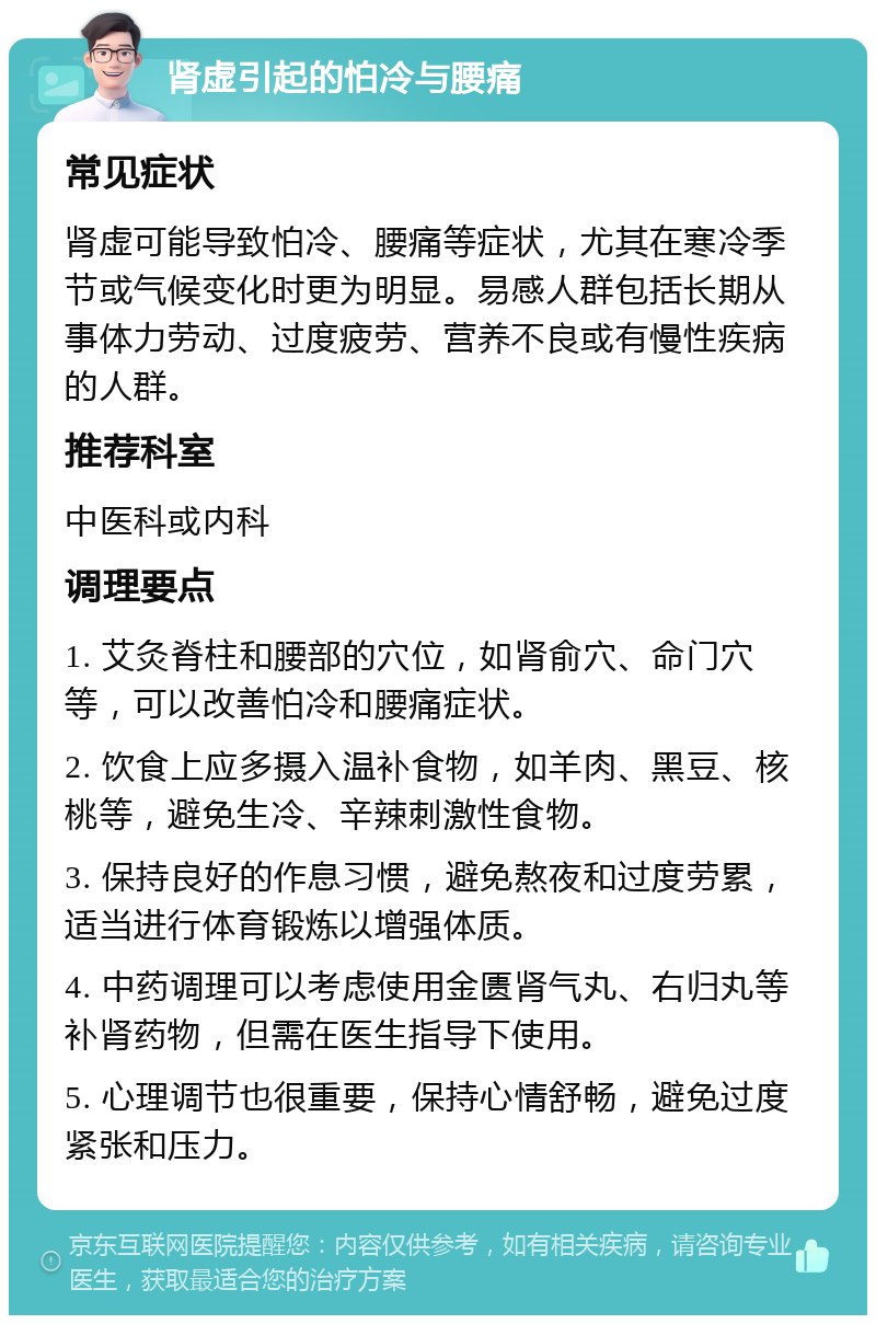 肾虚引起的怕冷与腰痛 常见症状 肾虚可能导致怕冷、腰痛等症状，尤其在寒冷季节或气候变化时更为明显。易感人群包括长期从事体力劳动、过度疲劳、营养不良或有慢性疾病的人群。 推荐科室 中医科或内科 调理要点 1. 艾灸脊柱和腰部的穴位，如肾俞穴、命门穴等，可以改善怕冷和腰痛症状。 2. 饮食上应多摄入温补食物，如羊肉、黑豆、核桃等，避免生冷、辛辣刺激性食物。 3. 保持良好的作息习惯，避免熬夜和过度劳累，适当进行体育锻炼以增强体质。 4. 中药调理可以考虑使用金匮肾气丸、右归丸等补肾药物，但需在医生指导下使用。 5. 心理调节也很重要，保持心情舒畅，避免过度紧张和压力。