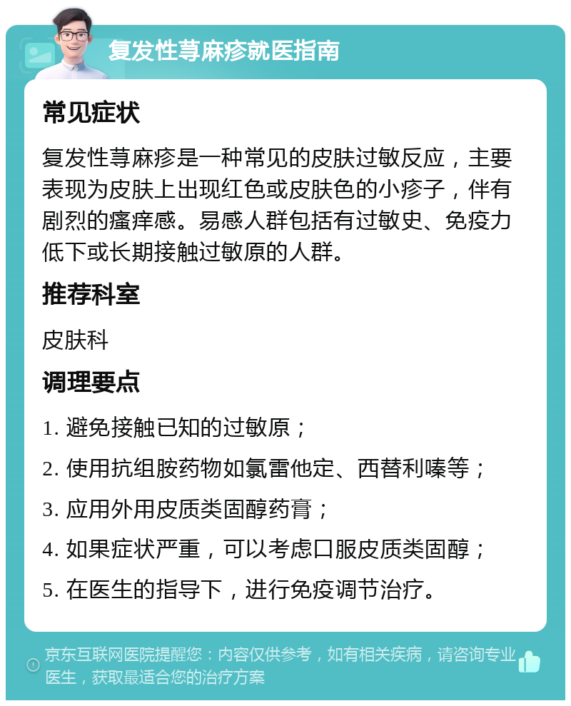 复发性荨麻疹就医指南 常见症状 复发性荨麻疹是一种常见的皮肤过敏反应，主要表现为皮肤上出现红色或皮肤色的小疹子，伴有剧烈的瘙痒感。易感人群包括有过敏史、免疫力低下或长期接触过敏原的人群。 推荐科室 皮肤科 调理要点 1. 避免接触已知的过敏原； 2. 使用抗组胺药物如氯雷他定、西替利嗪等； 3. 应用外用皮质类固醇药膏； 4. 如果症状严重，可以考虑口服皮质类固醇； 5. 在医生的指导下，进行免疫调节治疗。