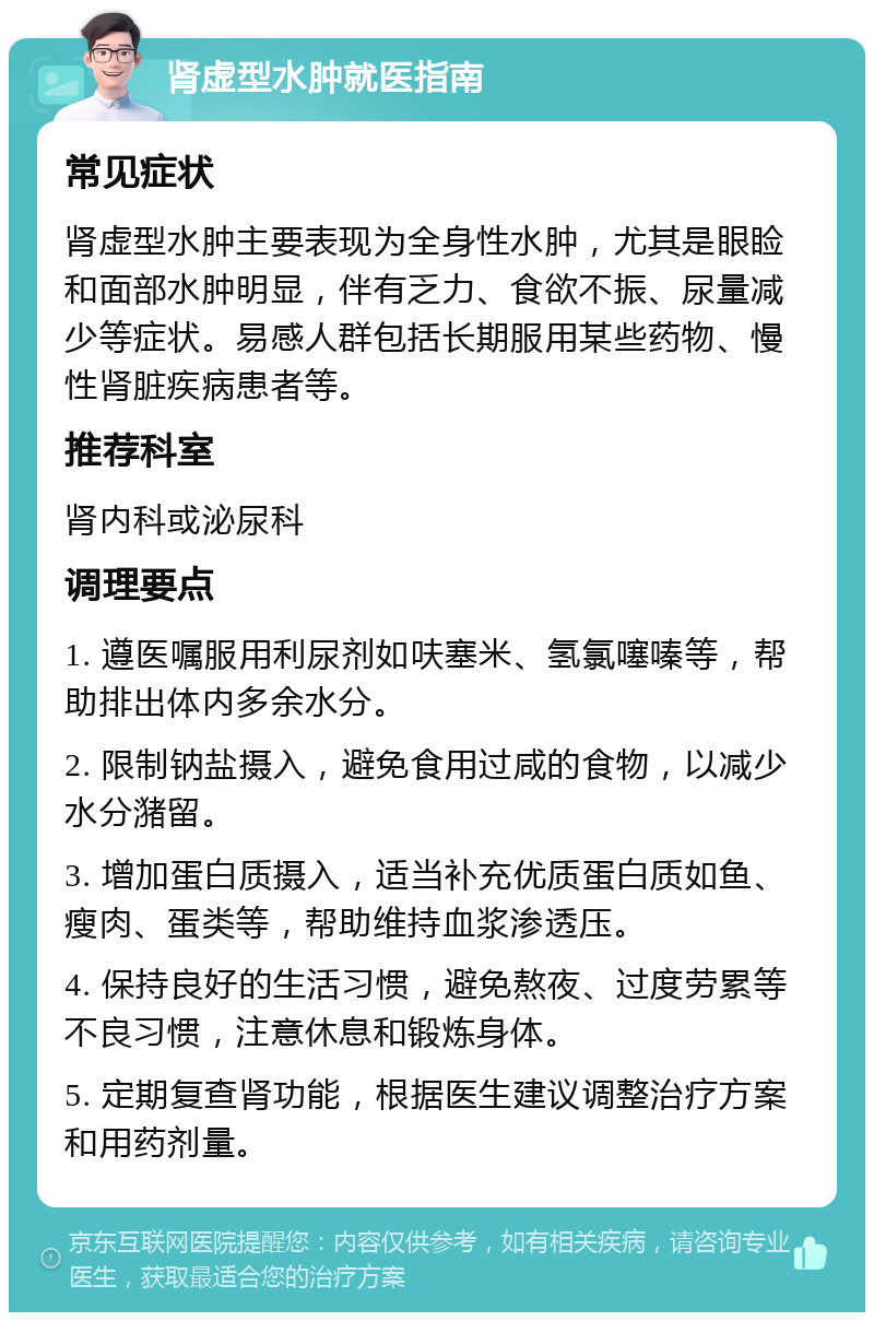 肾虚型水肿就医指南 常见症状 肾虚型水肿主要表现为全身性水肿，尤其是眼睑和面部水肿明显，伴有乏力、食欲不振、尿量减少等症状。易感人群包括长期服用某些药物、慢性肾脏疾病患者等。 推荐科室 肾内科或泌尿科 调理要点 1. 遵医嘱服用利尿剂如呋塞米、氢氯噻嗪等，帮助排出体内多余水分。 2. 限制钠盐摄入，避免食用过咸的食物，以减少水分潴留。 3. 增加蛋白质摄入，适当补充优质蛋白质如鱼、瘦肉、蛋类等，帮助维持血浆渗透压。 4. 保持良好的生活习惯，避免熬夜、过度劳累等不良习惯，注意休息和锻炼身体。 5. 定期复查肾功能，根据医生建议调整治疗方案和用药剂量。