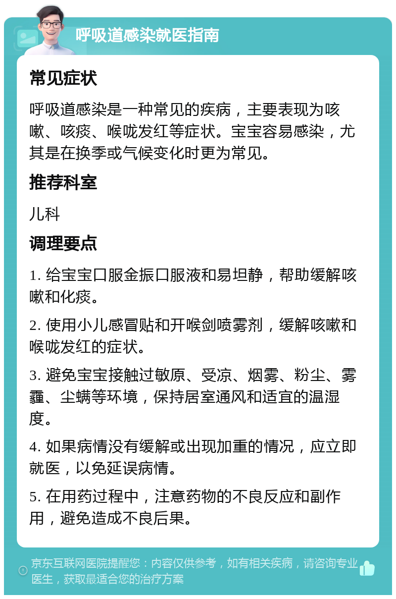 呼吸道感染就医指南 常见症状 呼吸道感染是一种常见的疾病，主要表现为咳嗽、咳痰、喉咙发红等症状。宝宝容易感染，尤其是在换季或气候变化时更为常见。 推荐科室 儿科 调理要点 1. 给宝宝口服金振口服液和易坦静，帮助缓解咳嗽和化痰。 2. 使用小儿感冒贴和开喉剑喷雾剂，缓解咳嗽和喉咙发红的症状。 3. 避免宝宝接触过敏原、受凉、烟雾、粉尘、雾霾、尘螨等环境，保持居室通风和适宜的温湿度。 4. 如果病情没有缓解或出现加重的情况，应立即就医，以免延误病情。 5. 在用药过程中，注意药物的不良反应和副作用，避免造成不良后果。