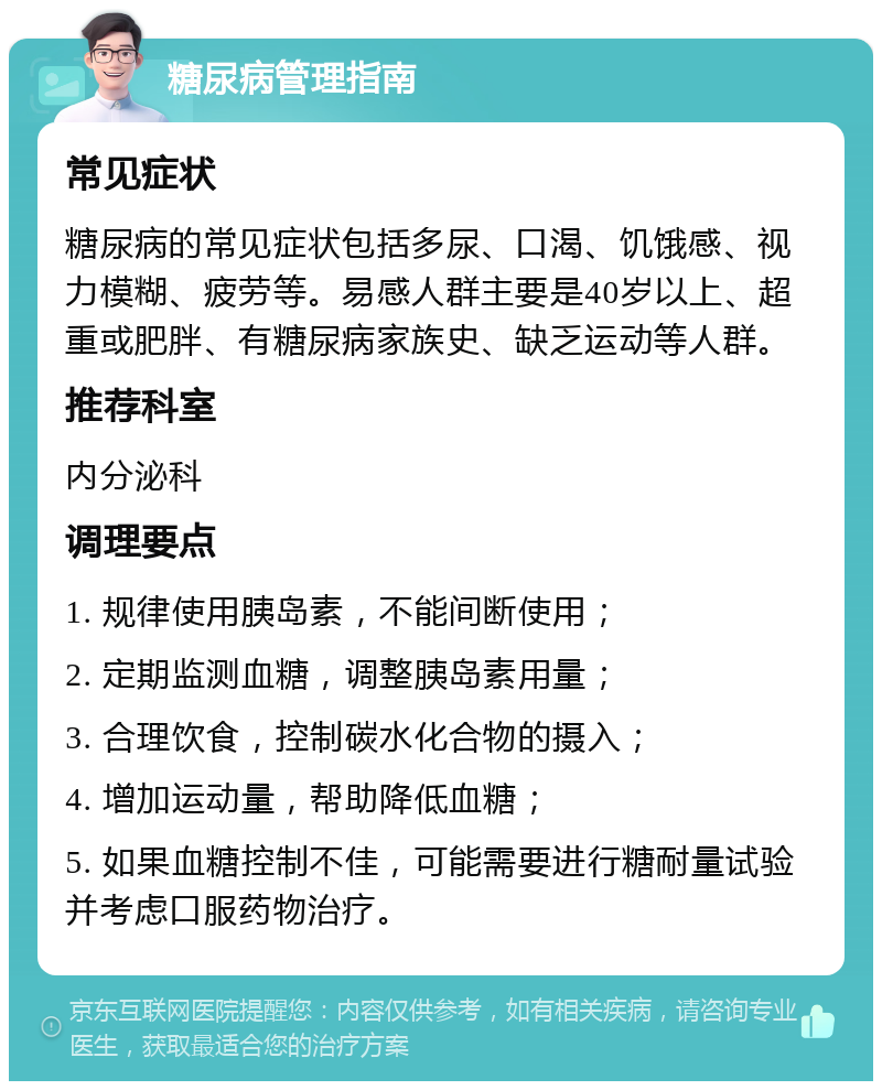 糖尿病管理指南 常见症状 糖尿病的常见症状包括多尿、口渴、饥饿感、视力模糊、疲劳等。易感人群主要是40岁以上、超重或肥胖、有糖尿病家族史、缺乏运动等人群。 推荐科室 内分泌科 调理要点 1. 规律使用胰岛素，不能间断使用； 2. 定期监测血糖，调整胰岛素用量； 3. 合理饮食，控制碳水化合物的摄入； 4. 增加运动量，帮助降低血糖； 5. 如果血糖控制不佳，可能需要进行糖耐量试验并考虑口服药物治疗。