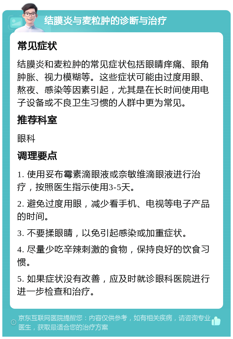 结膜炎与麦粒肿的诊断与治疗 常见症状 结膜炎和麦粒肿的常见症状包括眼睛痒痛、眼角肿胀、视力模糊等。这些症状可能由过度用眼、熬夜、感染等因素引起，尤其是在长时间使用电子设备或不良卫生习惯的人群中更为常见。 推荐科室 眼科 调理要点 1. 使用妥布霉素滴眼液或奈敏维滴眼液进行治疗，按照医生指示使用3-5天。 2. 避免过度用眼，减少看手机、电视等电子产品的时间。 3. 不要揉眼睛，以免引起感染或加重症状。 4. 尽量少吃辛辣刺激的食物，保持良好的饮食习惯。 5. 如果症状没有改善，应及时就诊眼科医院进行进一步检查和治疗。