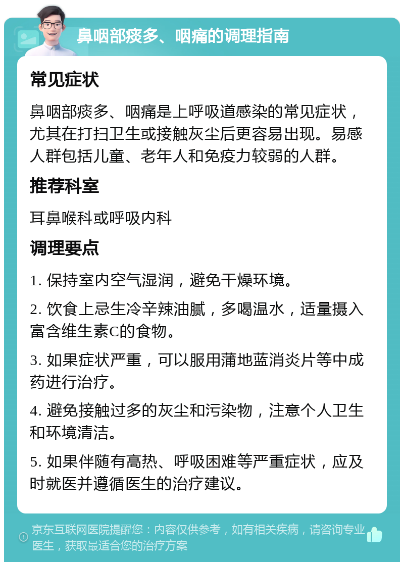 鼻咽部痰多、咽痛的调理指南 常见症状 鼻咽部痰多、咽痛是上呼吸道感染的常见症状，尤其在打扫卫生或接触灰尘后更容易出现。易感人群包括儿童、老年人和免疫力较弱的人群。 推荐科室 耳鼻喉科或呼吸内科 调理要点 1. 保持室内空气湿润，避免干燥环境。 2. 饮食上忌生冷辛辣油腻，多喝温水，适量摄入富含维生素C的食物。 3. 如果症状严重，可以服用蒲地蓝消炎片等中成药进行治疗。 4. 避免接触过多的灰尘和污染物，注意个人卫生和环境清洁。 5. 如果伴随有高热、呼吸困难等严重症状，应及时就医并遵循医生的治疗建议。