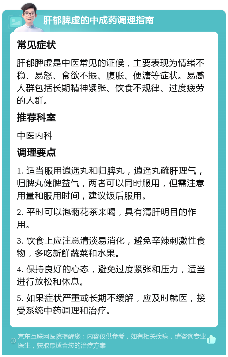 肝郁脾虚的中成药调理指南 常见症状 肝郁脾虚是中医常见的证候，主要表现为情绪不稳、易怒、食欲不振、腹胀、便溏等症状。易感人群包括长期精神紧张、饮食不规律、过度疲劳的人群。 推荐科室 中医内科 调理要点 1. 适当服用逍遥丸和归脾丸，逍遥丸疏肝理气，归脾丸健脾益气，两者可以同时服用，但需注意用量和服用时间，建议饭后服用。 2. 平时可以泡菊花茶来喝，具有清肝明目的作用。 3. 饮食上应注意清淡易消化，避免辛辣刺激性食物，多吃新鲜蔬菜和水果。 4. 保持良好的心态，避免过度紧张和压力，适当进行放松和休息。 5. 如果症状严重或长期不缓解，应及时就医，接受系统中药调理和治疗。