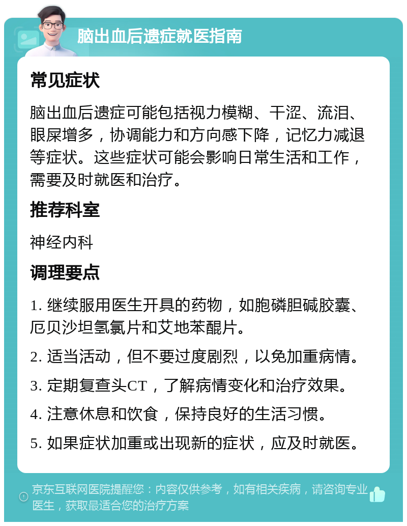 脑出血后遗症就医指南 常见症状 脑出血后遗症可能包括视力模糊、干涩、流泪、眼屎增多，协调能力和方向感下降，记忆力减退等症状。这些症状可能会影响日常生活和工作，需要及时就医和治疗。 推荐科室 神经内科 调理要点 1. 继续服用医生开具的药物，如胞磷胆碱胶囊、厄贝沙坦氢氯片和艾地苯醌片。 2. 适当活动，但不要过度剧烈，以免加重病情。 3. 定期复查头CT，了解病情变化和治疗效果。 4. 注意休息和饮食，保持良好的生活习惯。 5. 如果症状加重或出现新的症状，应及时就医。