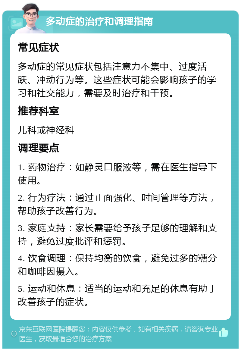 多动症的治疗和调理指南 常见症状 多动症的常见症状包括注意力不集中、过度活跃、冲动行为等。这些症状可能会影响孩子的学习和社交能力，需要及时治疗和干预。 推荐科室 儿科或神经科 调理要点 1. 药物治疗：如静灵口服液等，需在医生指导下使用。 2. 行为疗法：通过正面强化、时间管理等方法，帮助孩子改善行为。 3. 家庭支持：家长需要给予孩子足够的理解和支持，避免过度批评和惩罚。 4. 饮食调理：保持均衡的饮食，避免过多的糖分和咖啡因摄入。 5. 运动和休息：适当的运动和充足的休息有助于改善孩子的症状。