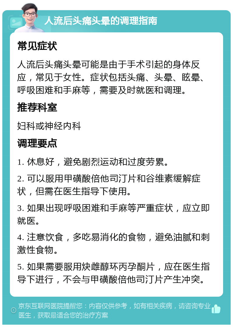 人流后头痛头晕的调理指南 常见症状 人流后头痛头晕可能是由于手术引起的身体反应，常见于女性。症状包括头痛、头晕、眩晕、呼吸困难和手麻等，需要及时就医和调理。 推荐科室 妇科或神经内科 调理要点 1. 休息好，避免剧烈运动和过度劳累。 2. 可以服用甲磺酸倍他司汀片和谷维素缓解症状，但需在医生指导下使用。 3. 如果出现呼吸困难和手麻等严重症状，应立即就医。 4. 注意饮食，多吃易消化的食物，避免油腻和刺激性食物。 5. 如果需要服用炔雌醇环丙孕酮片，应在医生指导下进行，不会与甲磺酸倍他司汀片产生冲突。