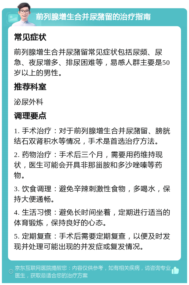 前列腺增生合并尿潴留的治疗指南 常见症状 前列腺增生合并尿潴留常见症状包括尿频、尿急、夜尿增多、排尿困难等，易感人群主要是50岁以上的男性。 推荐科室 泌尿外科 调理要点 1. 手术治疗：对于前列腺增生合并尿潴留、膀胱结石双肾积水等情况，手术是首选治疗方法。 2. 药物治疗：手术后三个月，需要用药维持现状，医生可能会开具非那甾胺和多沙唑嗪等药物。 3. 饮食调理：避免辛辣刺激性食物，多喝水，保持大便通畅。 4. 生活习惯：避免长时间坐着，定期进行适当的体育锻炼，保持良好的心态。 5. 定期复查：手术后需要定期复查，以便及时发现并处理可能出现的并发症或复发情况。