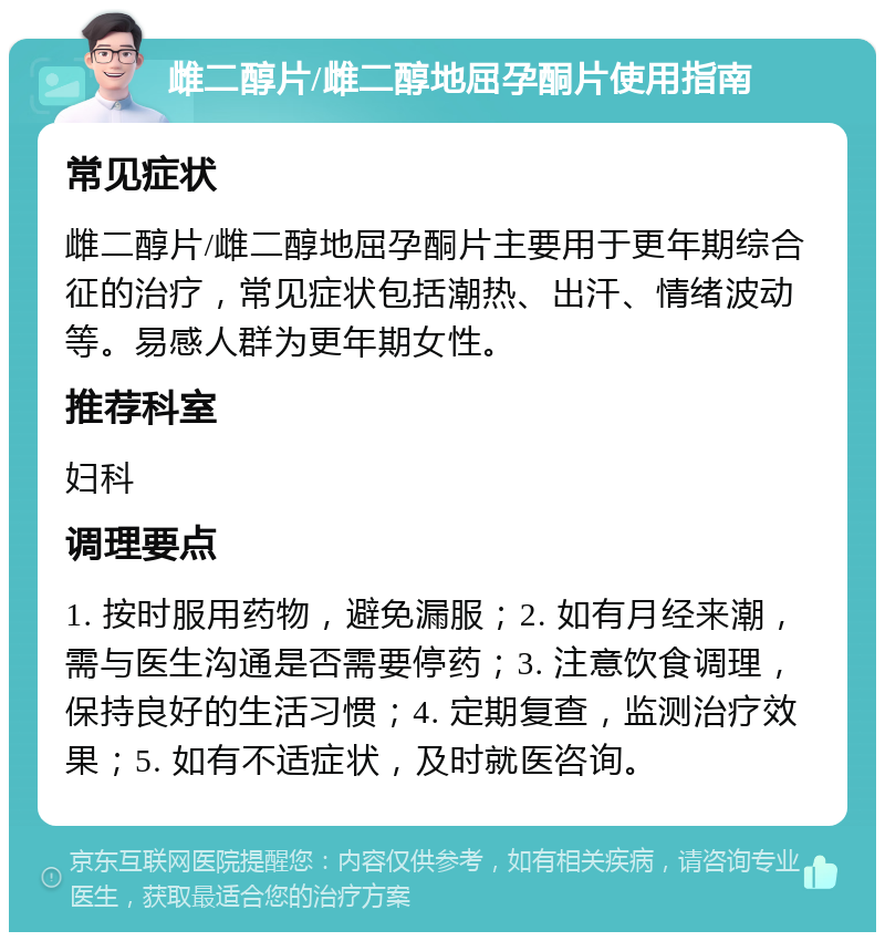 雌二醇片/雌二醇地屈孕酮片使用指南 常见症状 雌二醇片/雌二醇地屈孕酮片主要用于更年期综合征的治疗，常见症状包括潮热、出汗、情绪波动等。易感人群为更年期女性。 推荐科室 妇科 调理要点 1. 按时服用药物，避免漏服；2. 如有月经来潮，需与医生沟通是否需要停药；3. 注意饮食调理，保持良好的生活习惯；4. 定期复查，监测治疗效果；5. 如有不适症状，及时就医咨询。